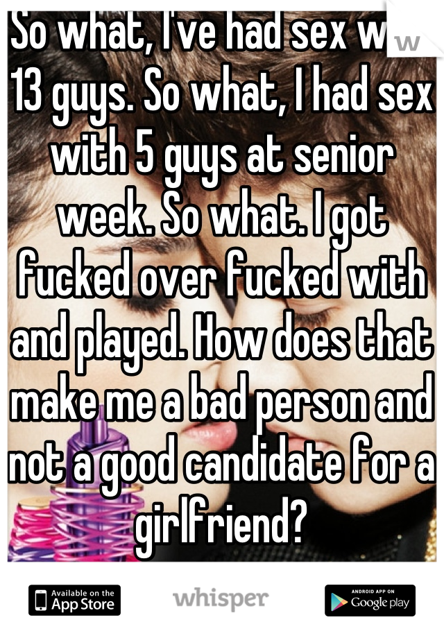 So what, I've had sex with 13 guys. So what, I had sex with 5 guys at senior week. So what. I got fucked over fucked with and played. How does that make me a bad person and not a good candidate for a girlfriend?