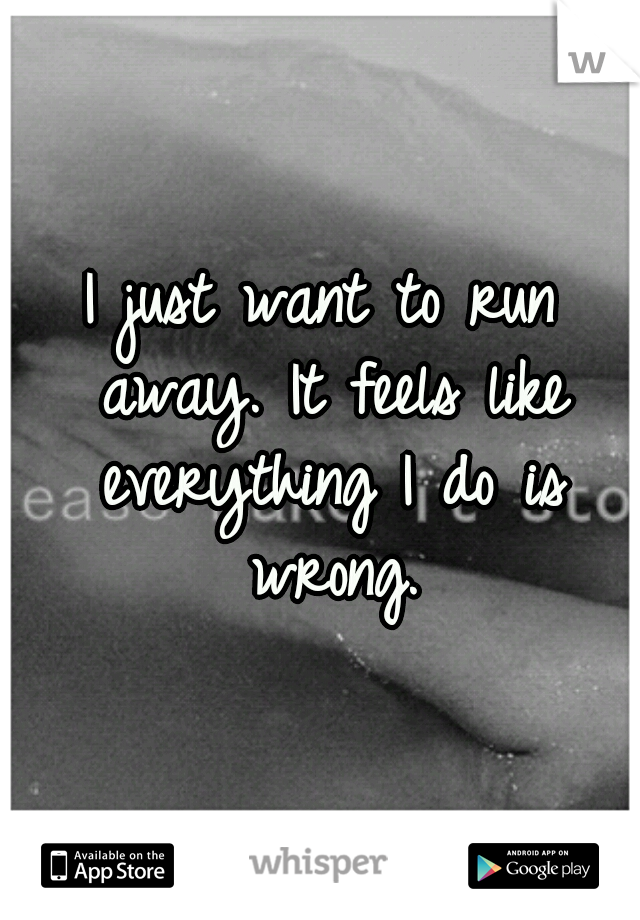 I just want to run away. It feels like everything I do is wrong.