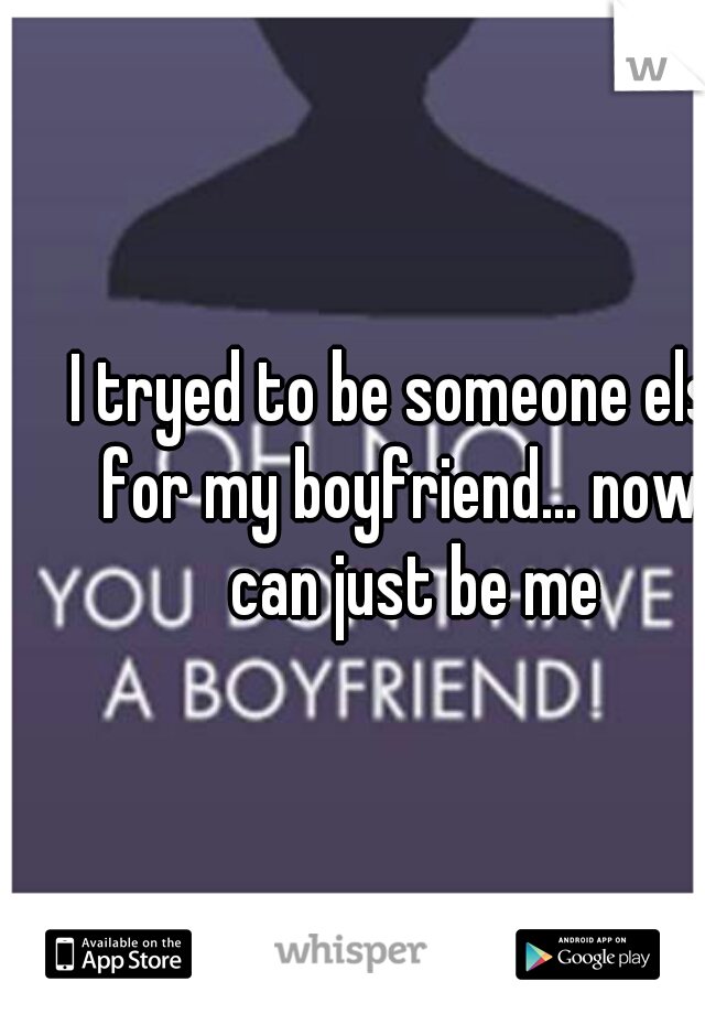 I tryed to be someone else for my boyfriend... now I can just be me