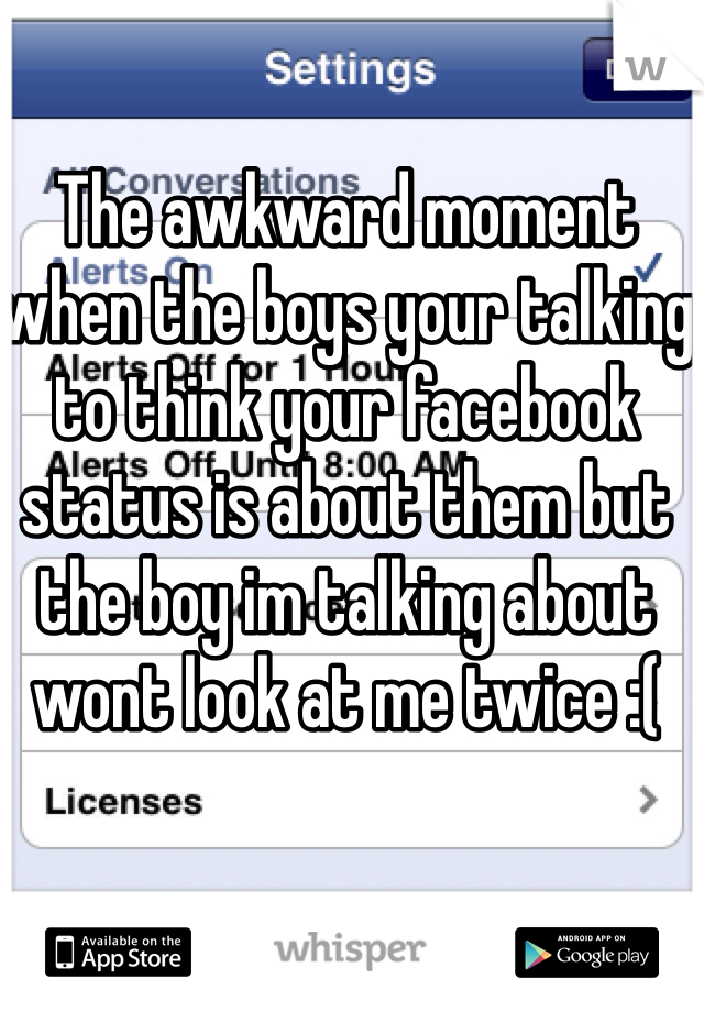 The awkward moment when the boys your talking to think your facebook status is about them but the boy im talking about wont look at me twice :( 