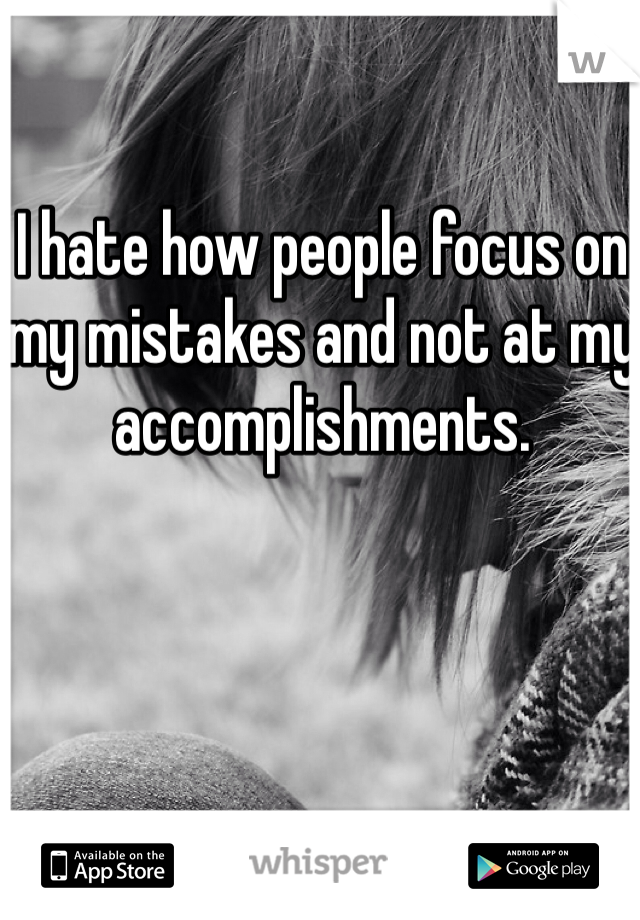 I hate how people focus on my mistakes and not at my accomplishments.