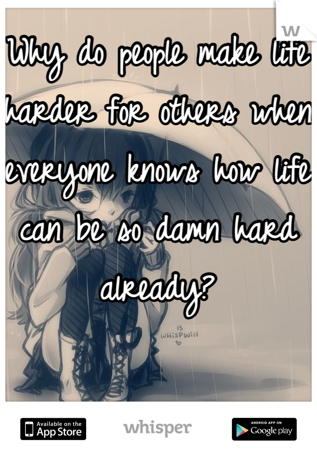 Why do people make life harder for others when everyone knows how life can be so damn hard already?
