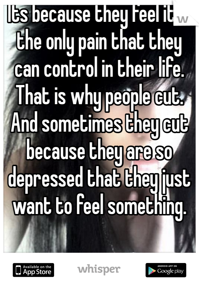 Its because they feel it is the only pain that they can control in their life. That is why people cut. And sometimes they cut because they are so depressed that they just want to feel something.
