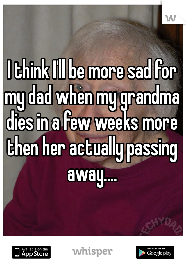 I think I'll be more sad for my dad when my grandma dies in a few weeks more then her actually passing away....