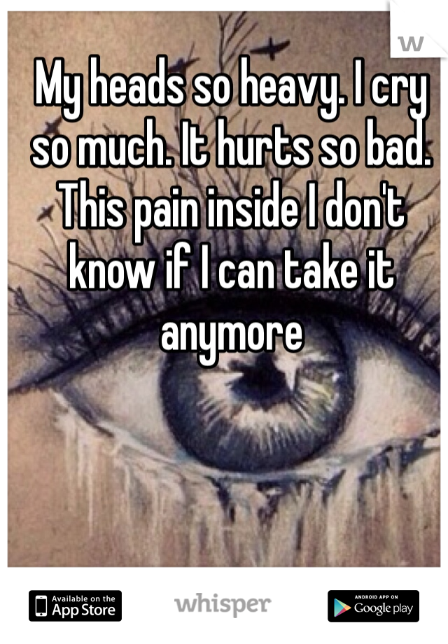 My heads so heavy. I cry so much. It hurts so bad. This pain inside I don't know if I can take it anymore
