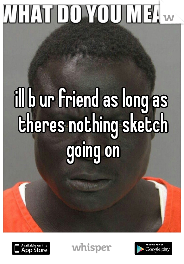 ill b ur friend as long as theres nothing sketch going on