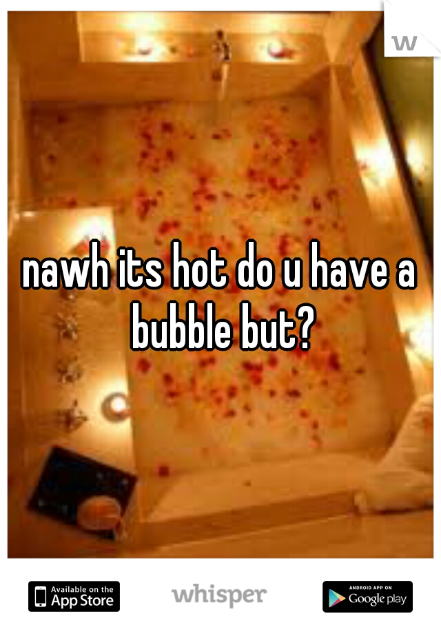 nawh its hot do u have a bubble but?
