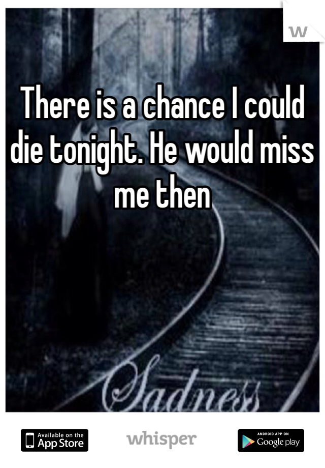 There is a chance I could die tonight. He would miss me then