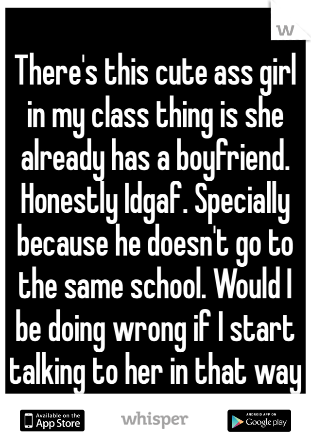 There's this cute ass girl in my class thing is she already has a boyfriend. Honestly Idgaf. Specially because he doesn't go to the same school. Would I be doing wrong if I start talking to her in that way