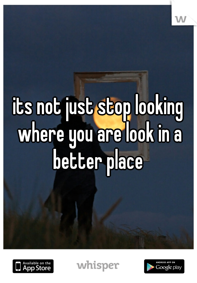 its not just stop looking where you are look in a better place 