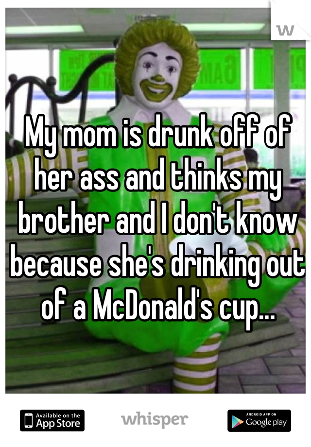 My mom is drunk off of her ass and thinks my brother and I don't know because she's drinking out of a McDonald's cup...