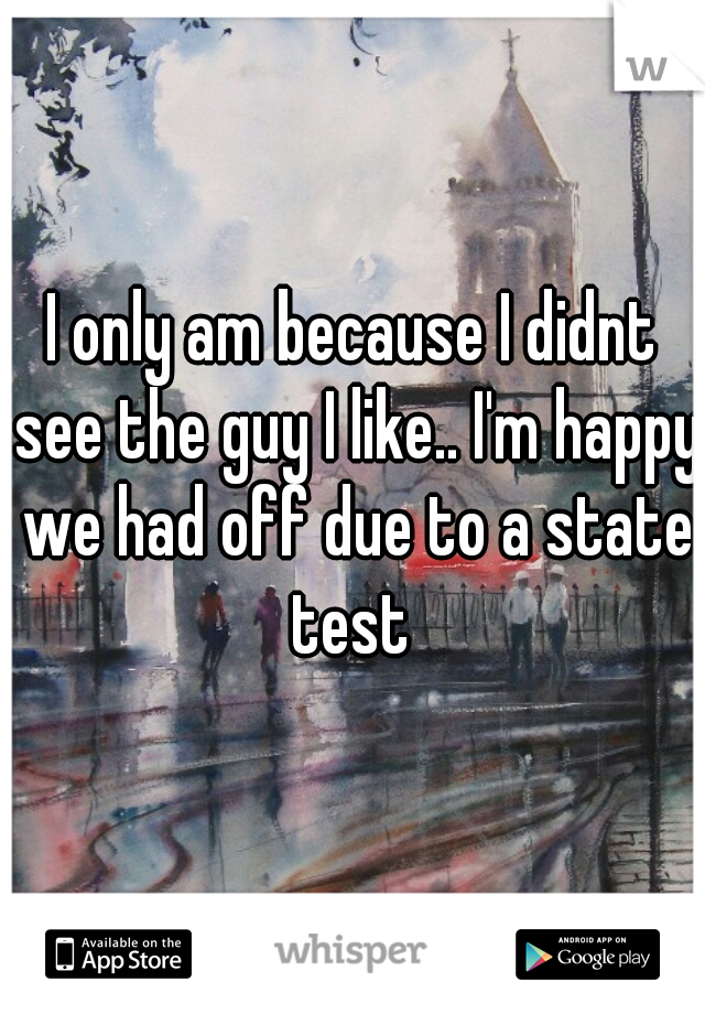 I only am because I didnt see the guy I like.. I'm happy we had off due to a state test 