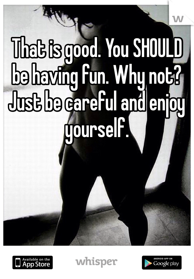 That is good. You SHOULD be having fun. Why not? Just be careful and enjoy yourself. 