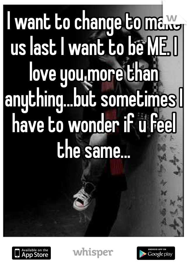 I want to change to make us last I want to be ME. I love you more than anything...but sometimes I have to wonder if u feel the same...