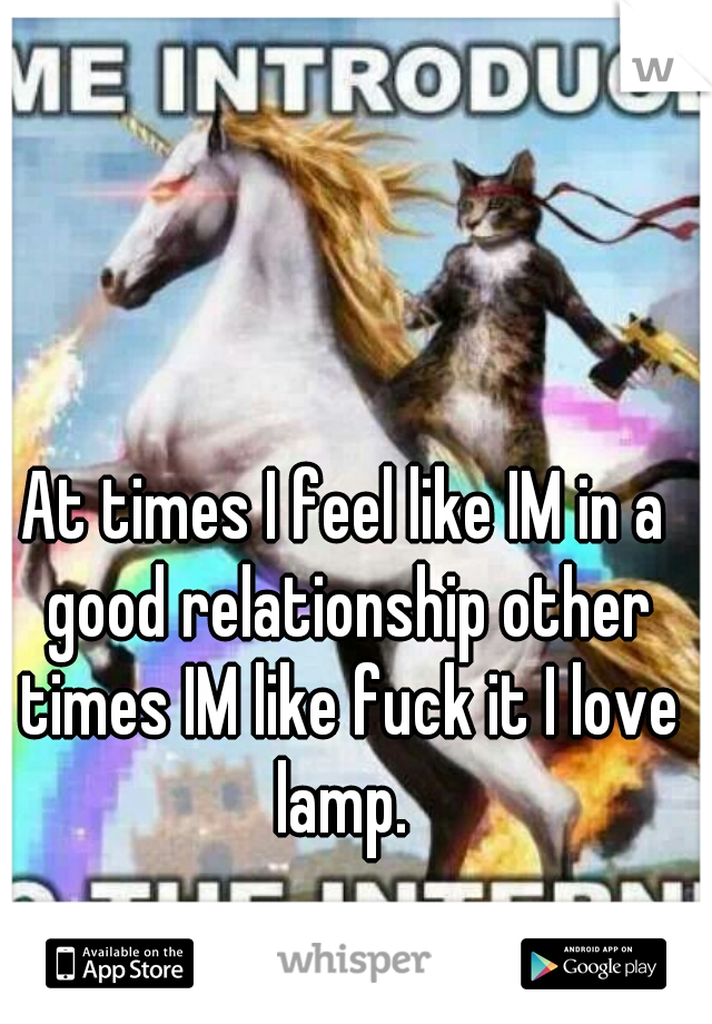 At times I feel like IM in a good relationship other times IM like fuck it I love lamp. 