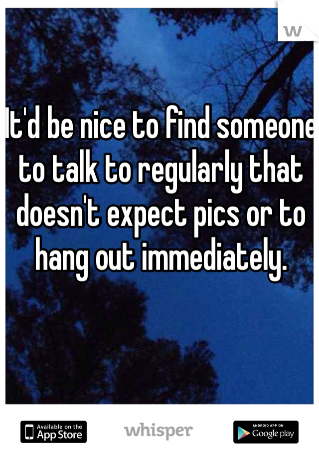 It'd be nice to find someone to talk to regularly that doesn't expect pics or to hang out immediately. 