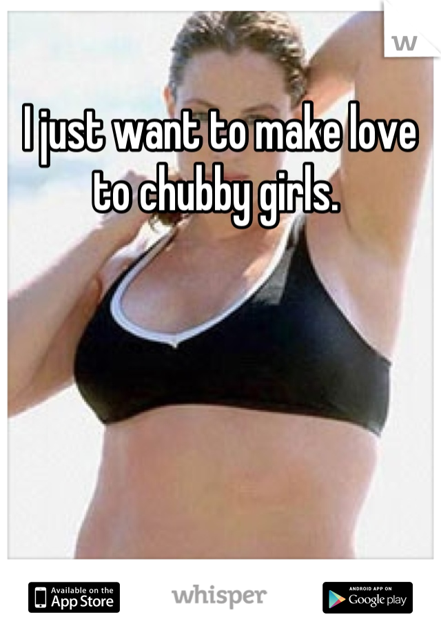 I just want to make love to chubby girls. 