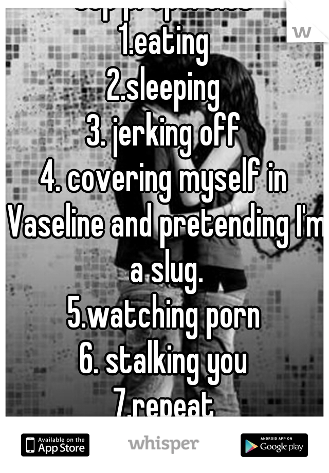 top properties
1.eating
2.sleeping
3. jerking off
4. covering myself in Vaseline and pretending I'm a slug.
5.watching porn
6. stalking you
7.repeat
:D much love nigga
