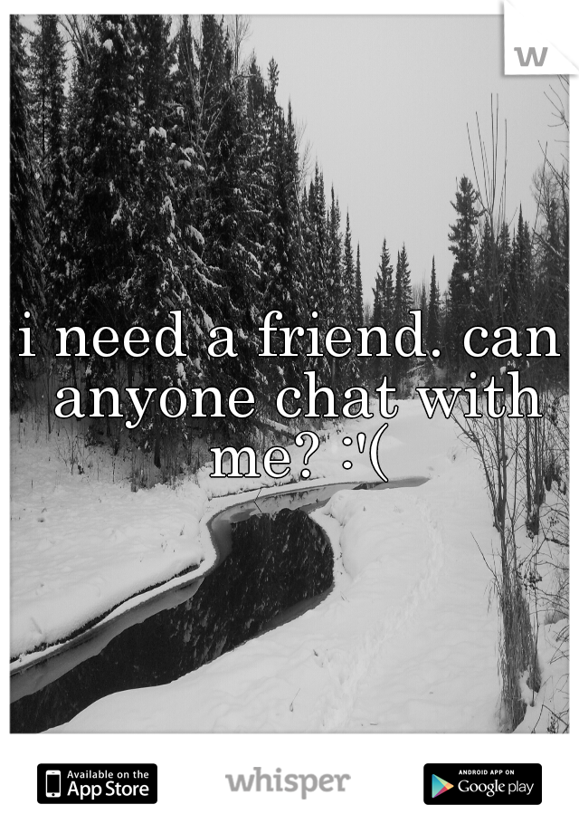 i need a friend. can anyone chat with me? :'(
