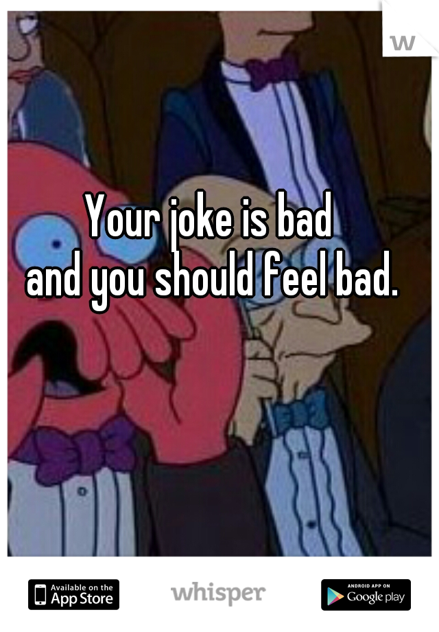 Your joke is bad 
and you should feel bad.