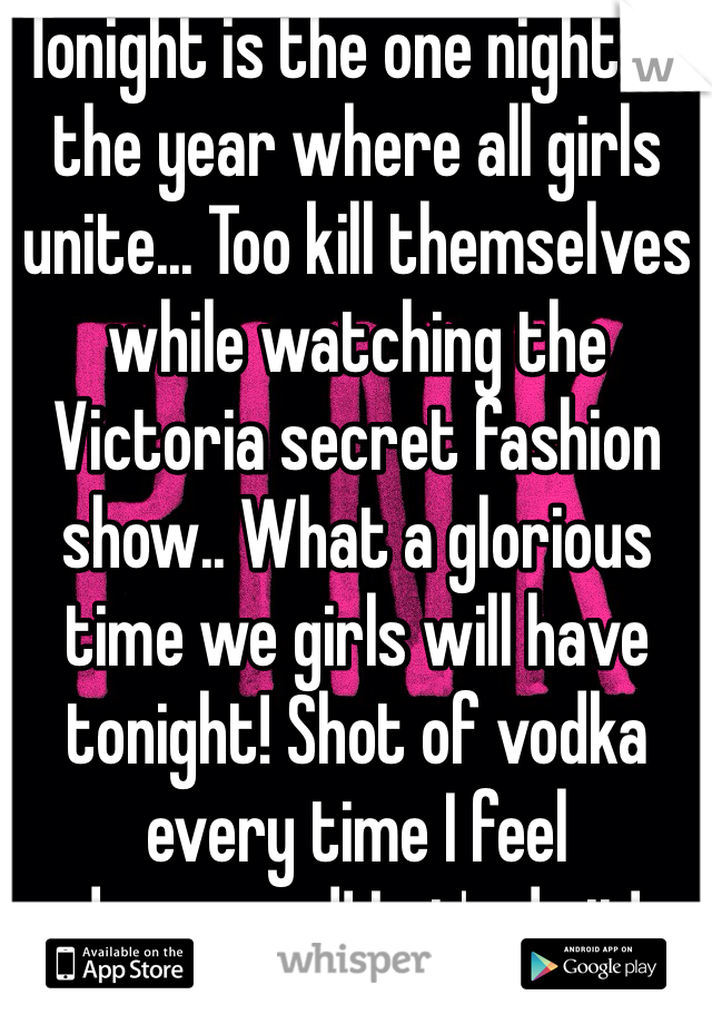 Tonight is the one night of the year where all girls unite... Too kill themselves while watching the Victoria secret fashion show.. What a glorious time we girls will have tonight! Shot of vodka every time I feel depressed! Let's do it!