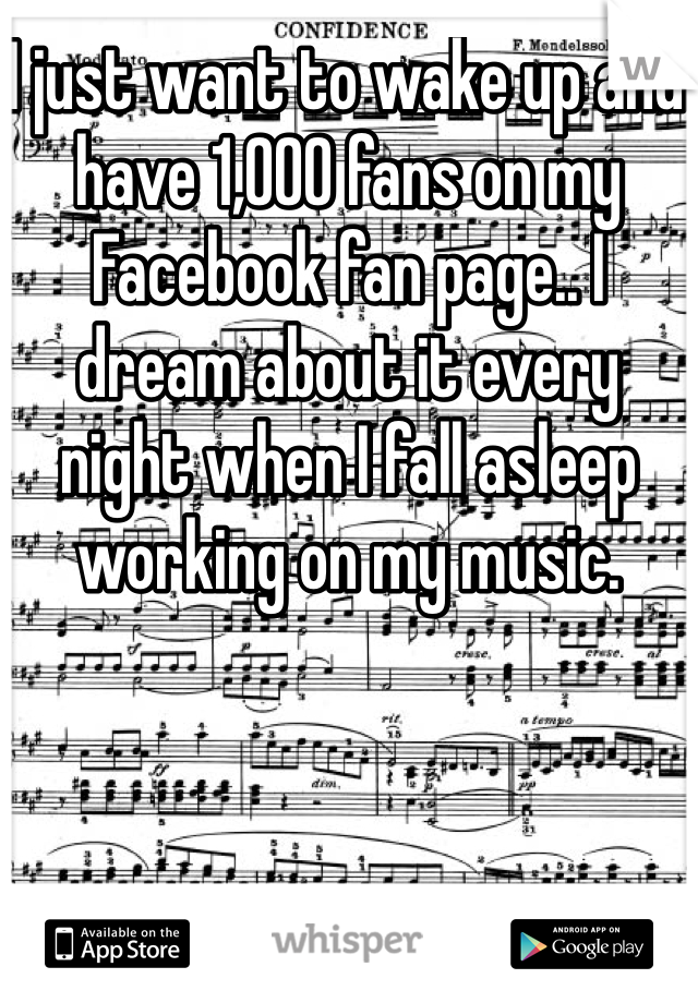 I just want to wake up and have 1,000 fans on my Facebook fan page.. I dream about it every night when I fall asleep working on my music.
