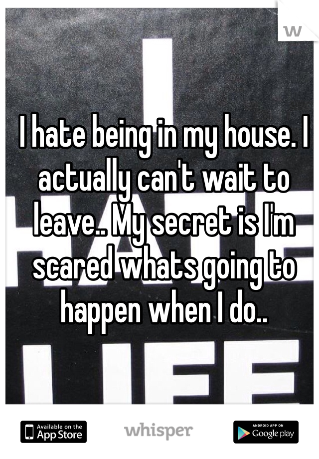 I hate being in my house. I actually can't wait to leave.. My secret is I'm scared whats going to happen when I do..