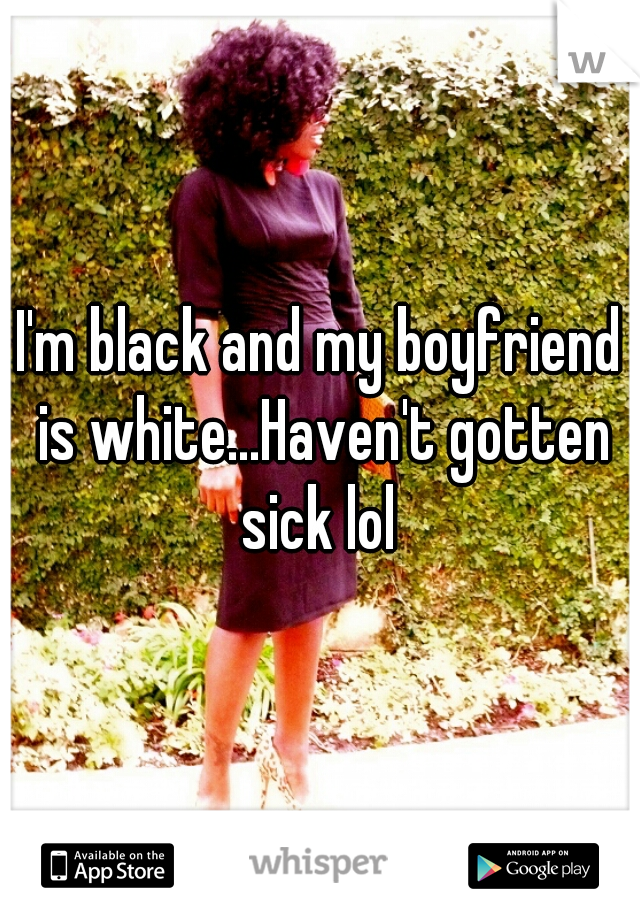 I'm black and my boyfriend is white...Haven't gotten sick lol 