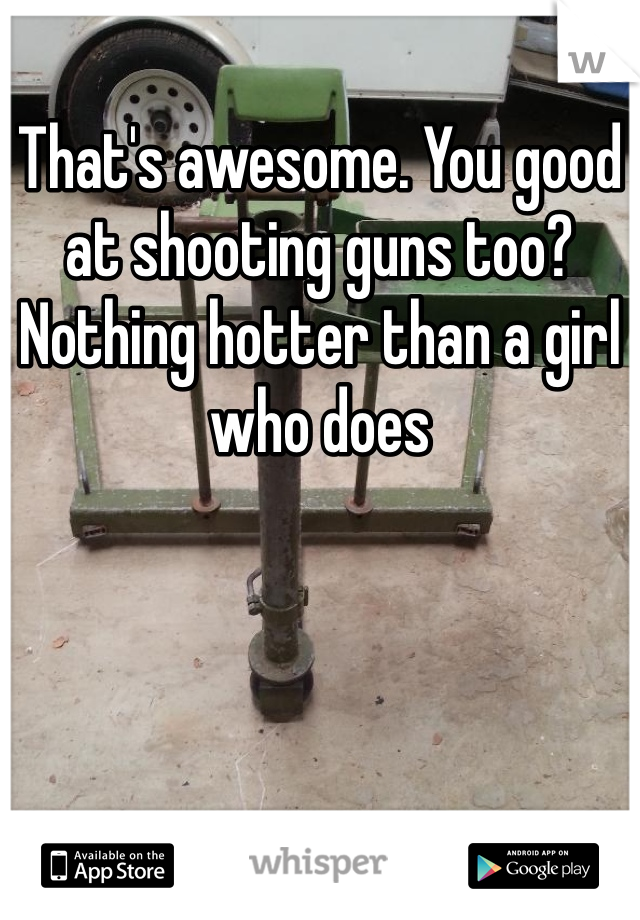 That's awesome. You good at shooting guns too? Nothing hotter than a girl who does