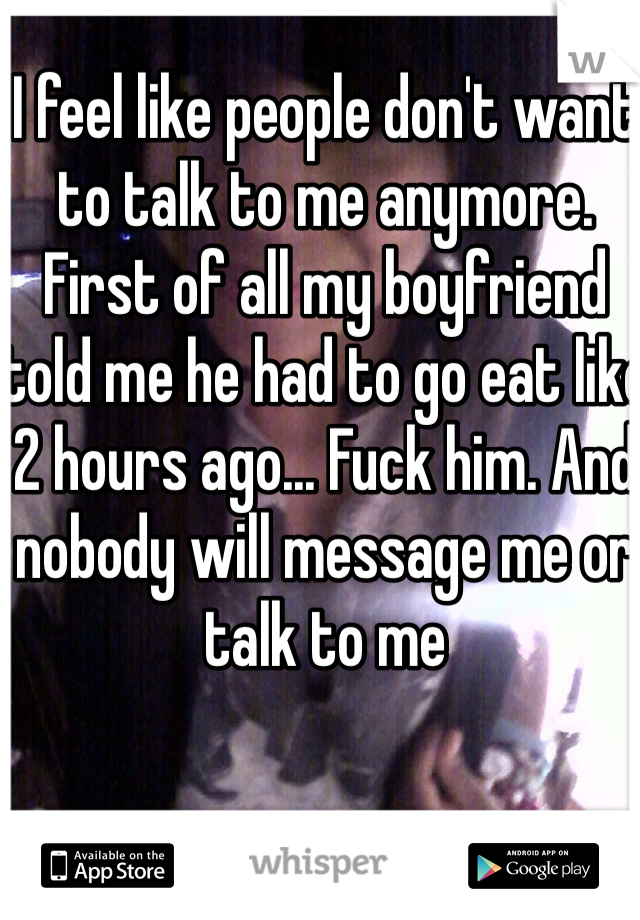 I feel like people don't want to talk to me anymore. First of all my boyfriend told me he had to go eat like 2 hours ago... Fuck him. And nobody will message me or talk to me