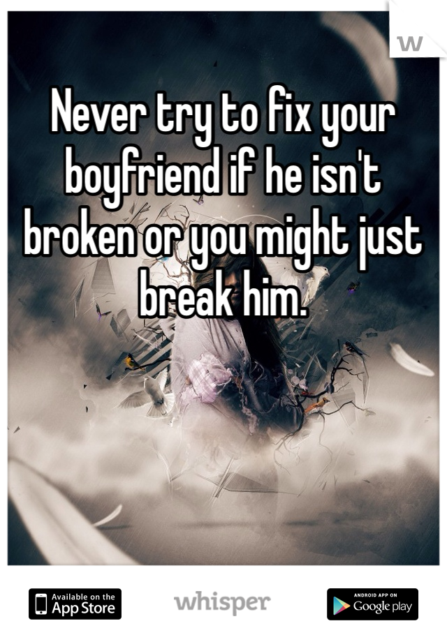 Never try to fix your boyfriend if he isn't broken or you might just break him. 