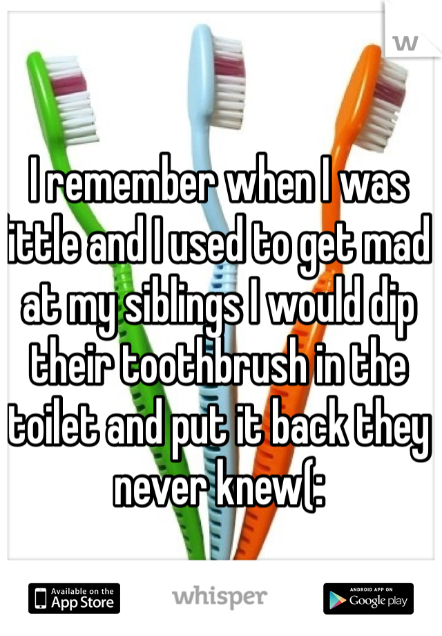 I remember when I was little and I used to get mad at my siblings I would dip their toothbrush in the toilet and put it back they never knew(: