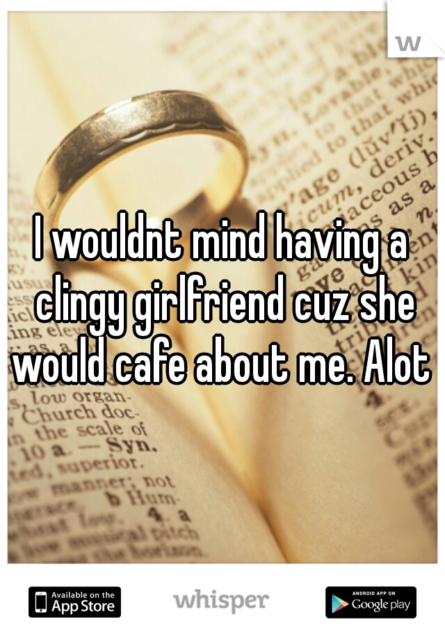 I wouldnt mind having a clingy girlfriend cuz she would cafe about me. Alot 