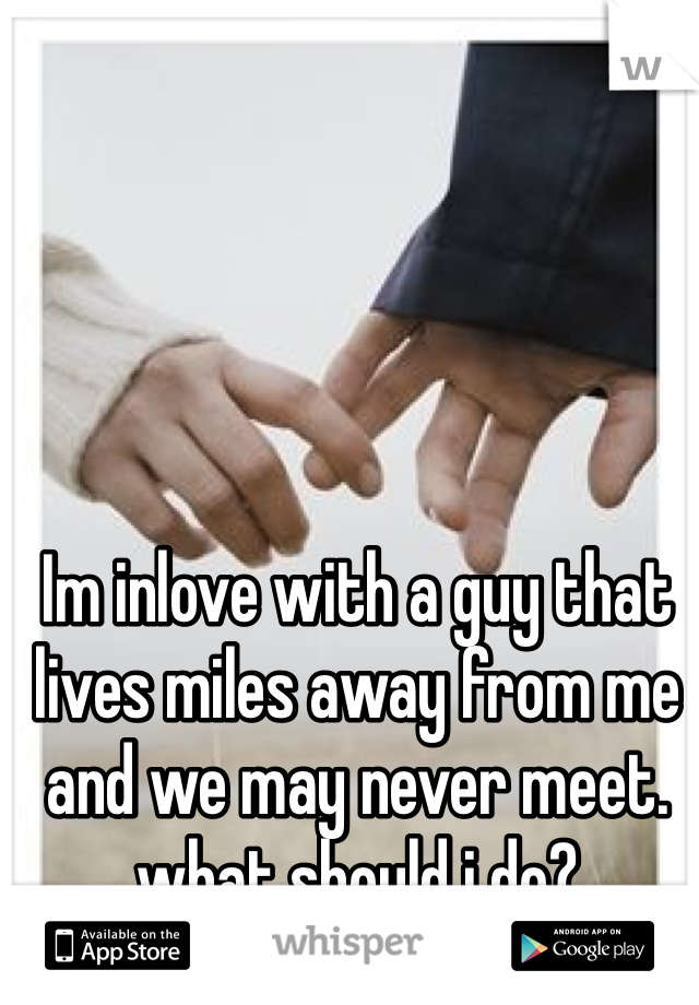Im inlove with a guy that lives miles away from me and we may never meet. what should i do?