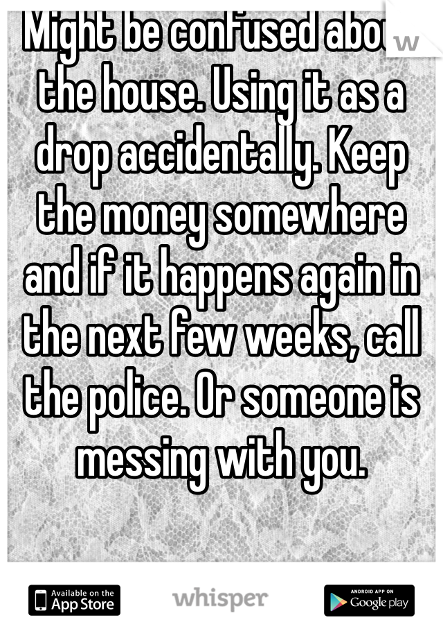 Might be confused about the house. Using it as a drop accidentally. Keep the money somewhere and if it happens again in the next few weeks, call the police. Or someone is messing with you. 