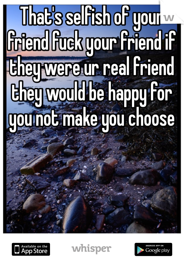 That's selfish of your friend fuck your friend if they were ur real friend they would be happy for you not make you choose 