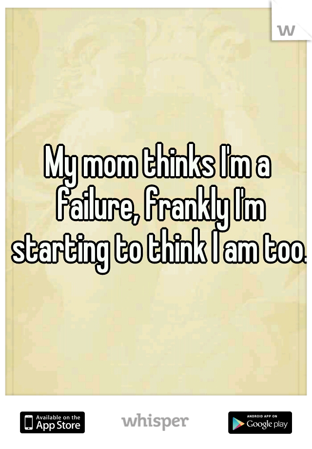 My mom thinks I'm a failure, frankly I'm starting to think I am too.