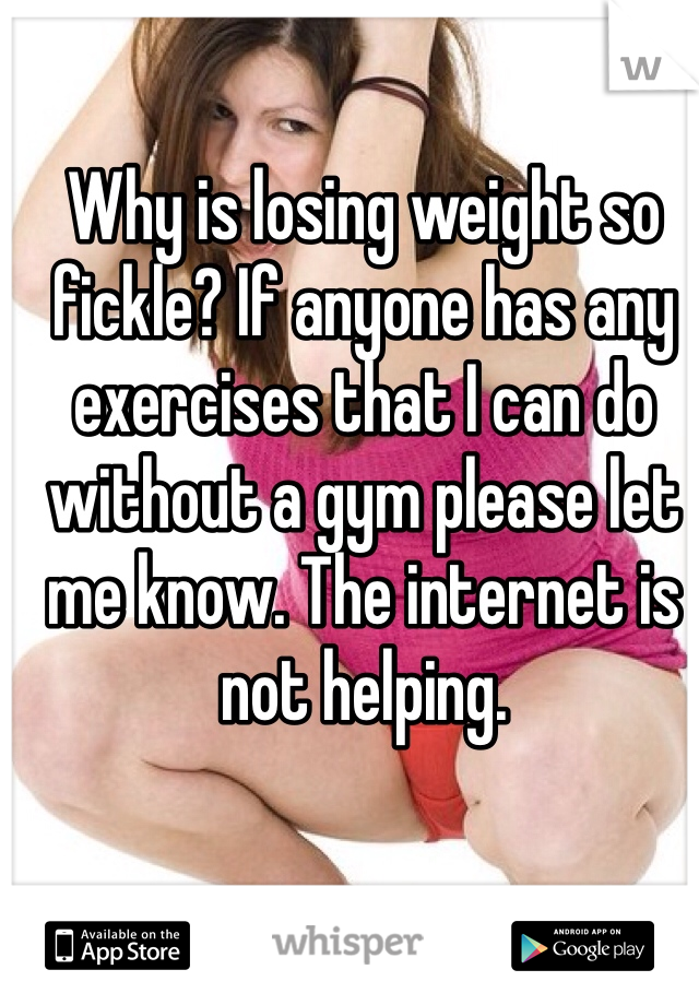 Why is losing weight so fickle? If anyone has any exercises that I can do without a gym please let me know. The internet is not helping.