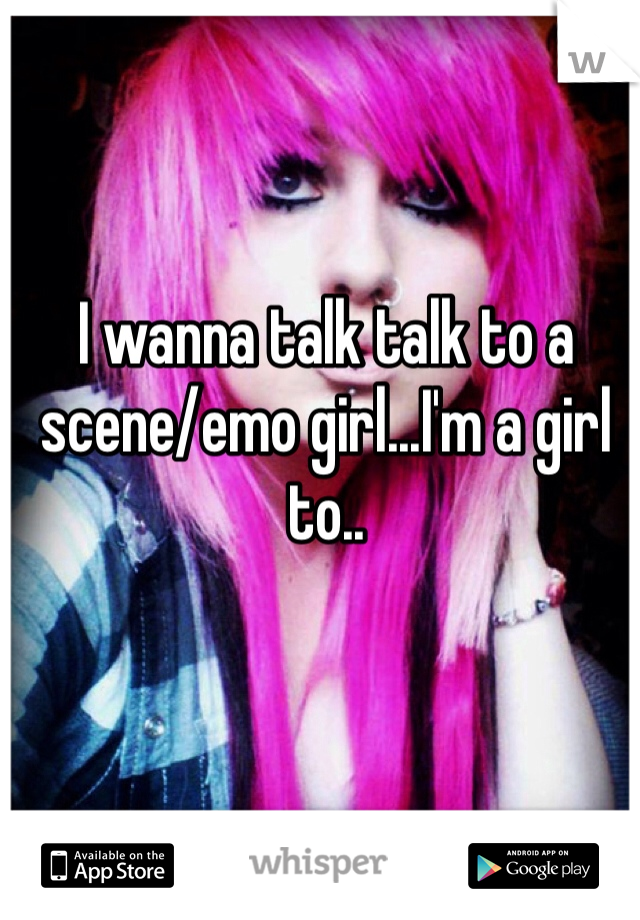 I wanna talk talk to a scene/emo girl...I'm a girl to..