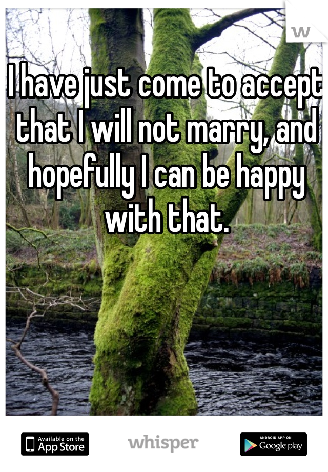I have just come to accept that I will not marry, and hopefully I can be happy with that. 
