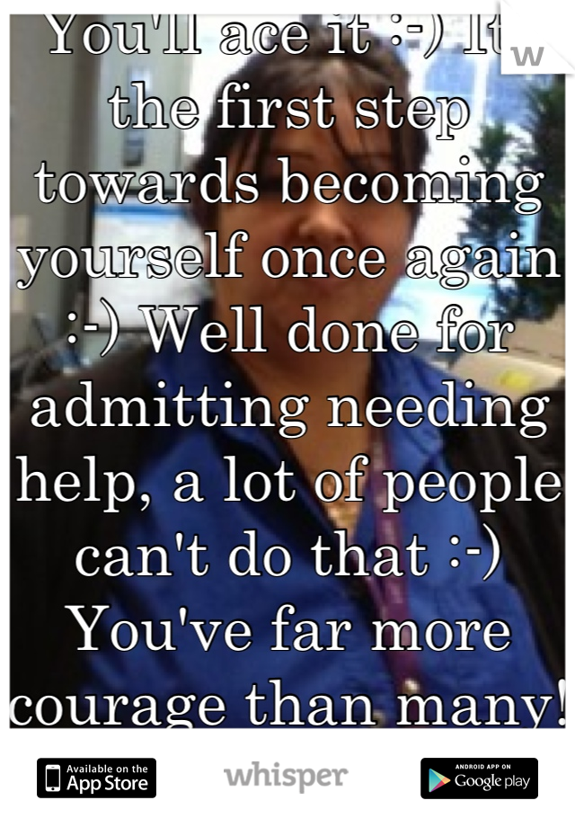 You'll ace it :-) Its the first step towards becoming yourself once again :-) Well done for admitting needing help, a lot of people can't do that :-) You've far more courage than many!