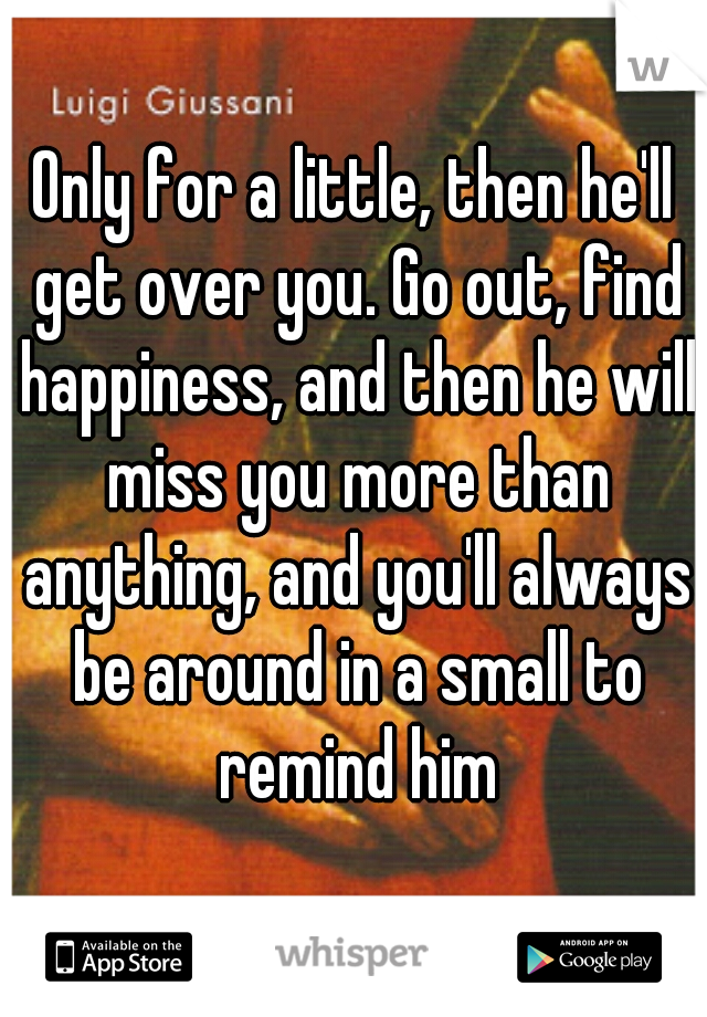 Only for a little, then he'll get over you. Go out, find happiness, and then he will miss you more than anything, and you'll always be around in a small to remind him