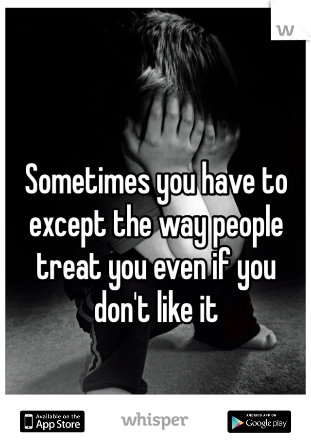 Sometimes you have to except the way people treat you even if you don't like it 