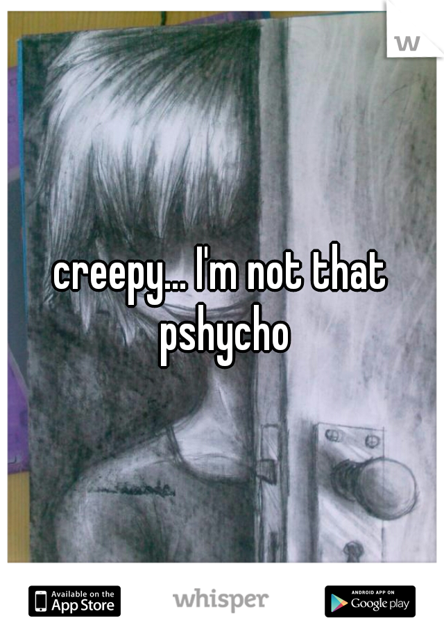 creepy... I'm not that pshycho