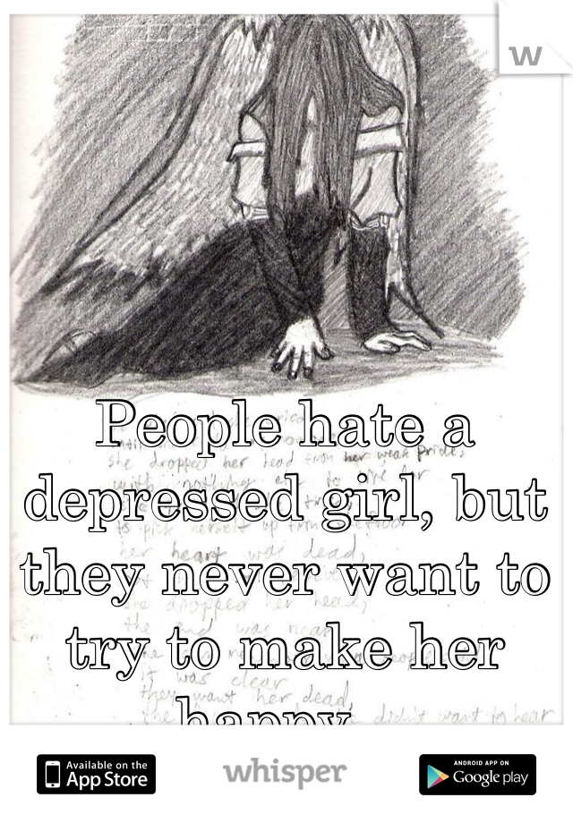 People hate a depressed girl, but they never want to try to make her happy...