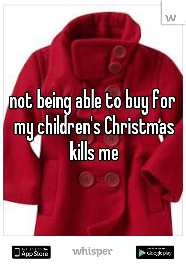 not being able to buy for my children's Christmas kills me