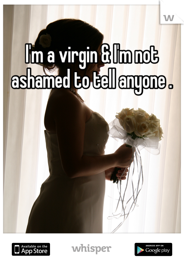 I'm a virgin & I'm not ashamed to tell anyone . 