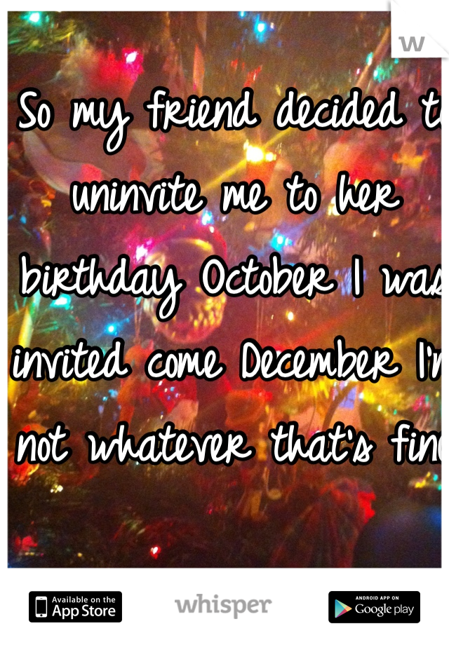 So my friend decided to uninvite me to her birthday October I was invited come December I'm not whatever that's fine 