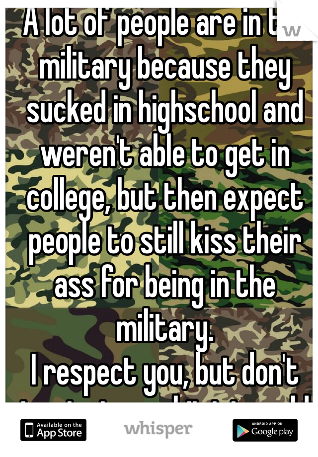 A lot of people are in the military because they sucked in highschool and weren't able to get in college, but then expect people to still kiss their ass for being in the military. 
I respect you, but don't try to turn shit into gold 