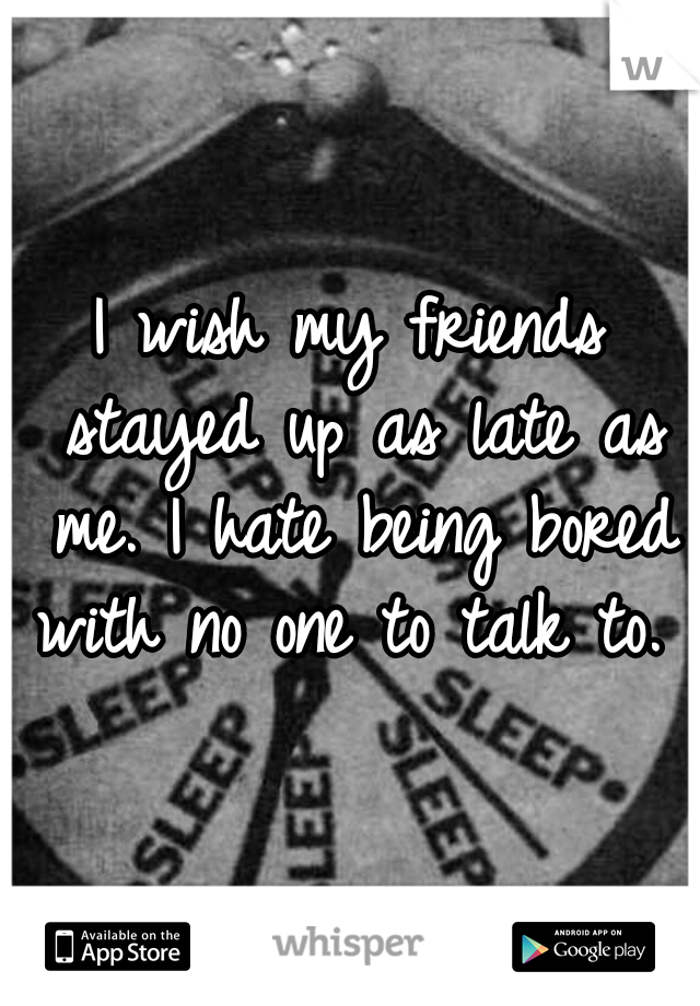 I wish my friends stayed up as late as me. I hate being bored with no one to talk to. 